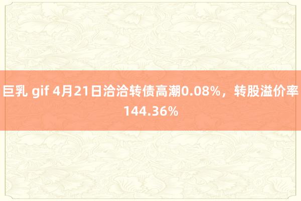 巨乳 gif 4月21日洽洽转债高潮0.08%，转股溢价率144.36%