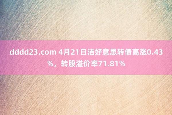dddd23.com 4月21日洁好意思转债高涨0.43%，转股溢价率71.81%