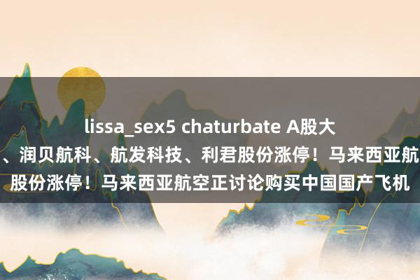 lissa_sex5 chaturbate A股大飞机意见股走强，博云新材、润贝航科、航发科技、利君股份涨停！马来西亚航空正讨论购买中国国产飞机