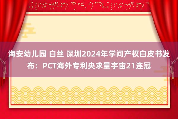 海安幼儿园 白丝 深圳2024年学问产权白皮书发布：PCT海外专利央求量宇宙21连冠