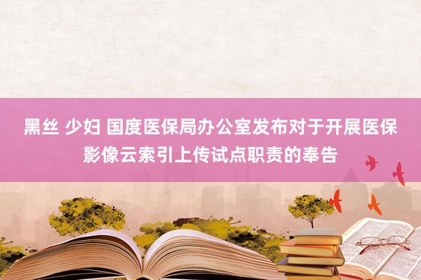 黑丝 少妇 国度医保局办公室发布对于开展医保影像云索引上传试点职责的奉告