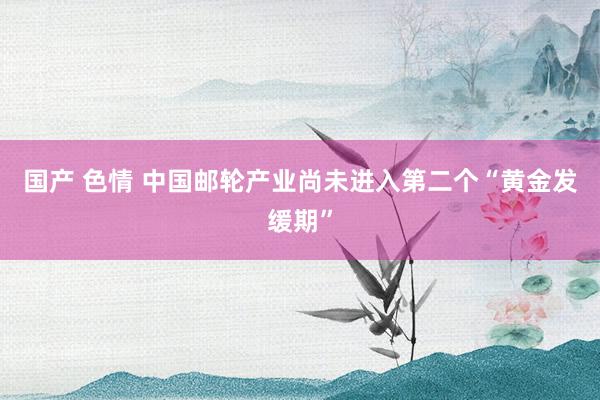 国产 色情 中国邮轮产业尚未进入第二个“黄金发缓期”