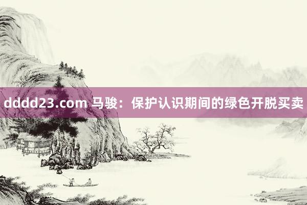 dddd23.com 马骏：保护认识期间的绿色开脱买卖