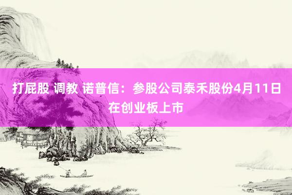 打屁股 调教 诺普信：参股公司泰禾股份4月11日在创业板上市