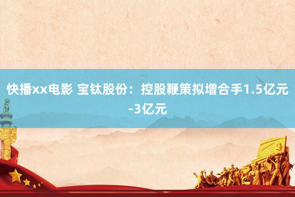 快播xx电影 宝钛股份：控股鞭策拟增合手1.5亿元-3亿元