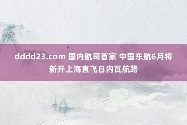 dddd23.com 国内航司首家 中国东航6月将新开上海直飞日内瓦航路