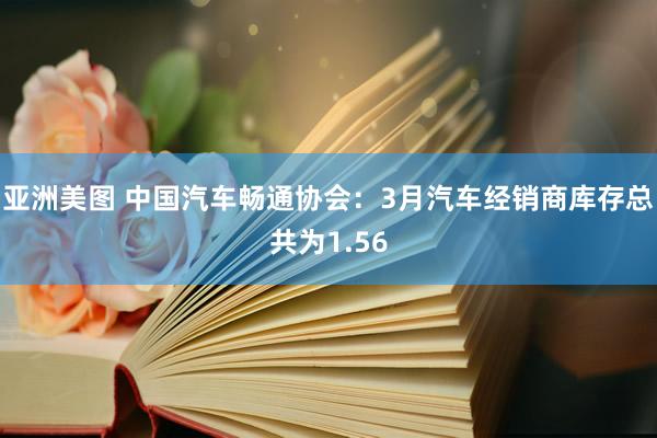 亚洲美图 中国汽车畅通协会：3月汽车经销商库存总共为1.56