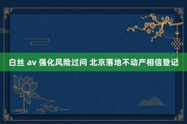 白丝 av 强化风险过问 北京落地不动产相信登记