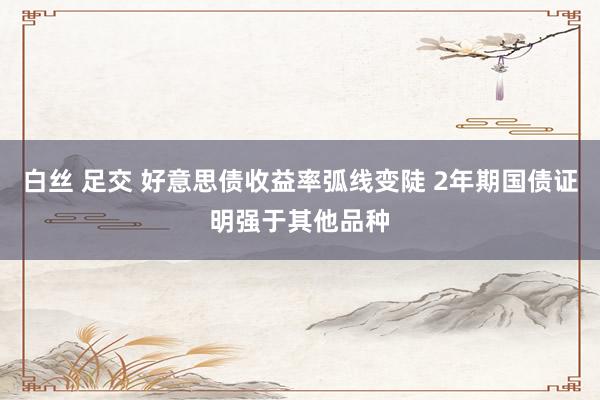 白丝 足交 好意思债收益率弧线变陡 2年期国债证明强于其他品种