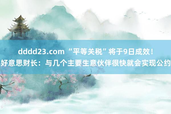 dddd23.com “平等关税”将于9日成效！好意思财长：与几个主要生意伙伴很快就会实现公约