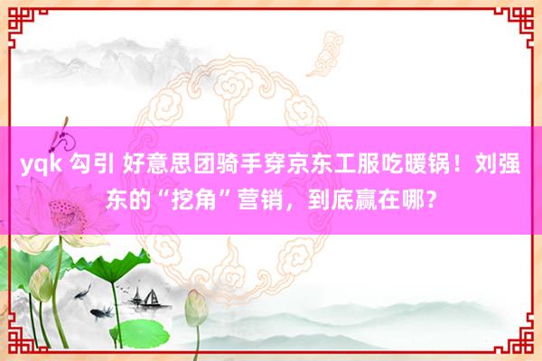 yqk 勾引 好意思团骑手穿京东工服吃暖锅！刘强东的“挖角”营销，到底赢在哪？
