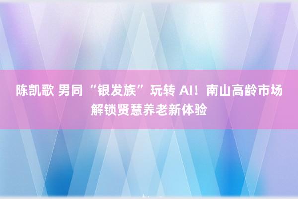 陈凯歌 男同 “银发族” 玩转 AI！南山高龄市场解锁贤慧养老新体验