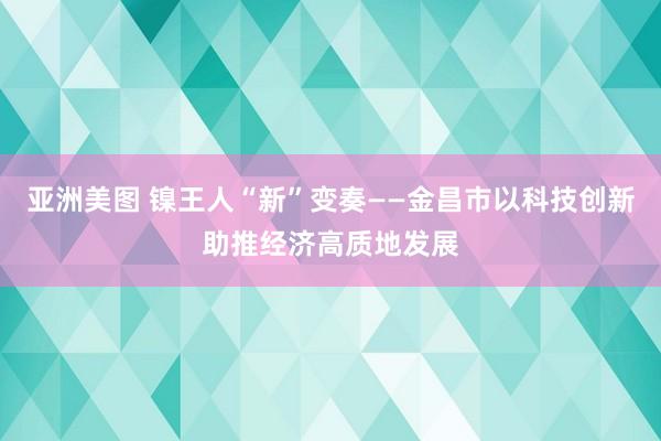 亚洲美图 镍王人“新”变奏——金昌市以科技创新助推经济高质地发展