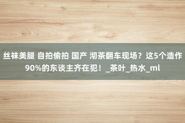 丝袜美腿 自拍偷拍 国产 沏茶翻车现场？这5个造作90%的东谈主齐在犯！_茶叶_热水_ml