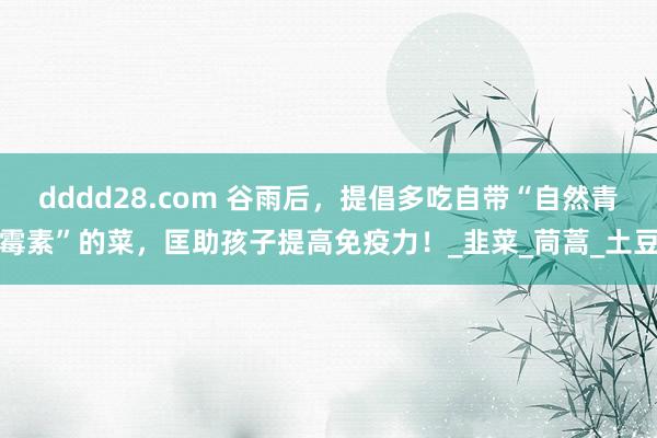 dddd28.com 谷雨后，提倡多吃自带“自然青霉素”的菜，匡助孩子提高免疫力！_韭菜_茼蒿_土豆