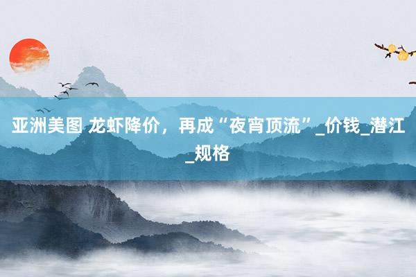 亚洲美图 龙虾降价，再成“夜宵顶流”_价钱_潜江_规格