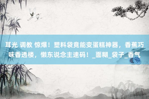 耳光 调教 惊爆！塑料袋竟能变蛋糕神器，香蕉巧味香透楼，懒东说念主速码！_面糊_袋子_香气