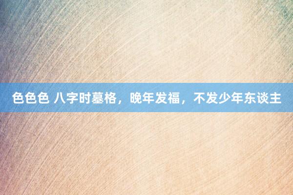 色色色 八字时墓格，晚年发福，不发少年东谈主