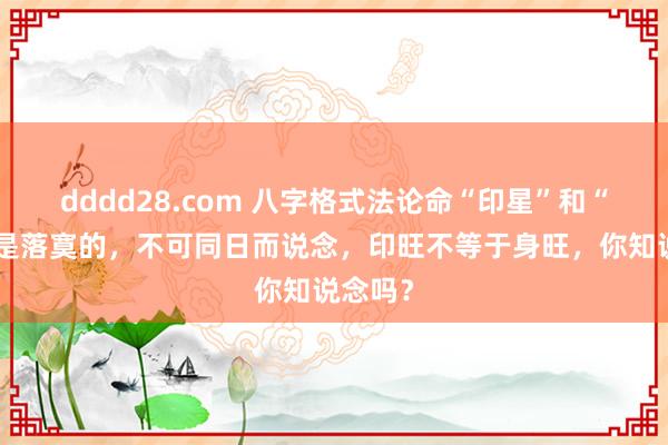 dddd28.com 八字格式法论命“印星”和“比劫”是落寞的，不可同日而说念，印旺不等于身旺，你知说念吗？