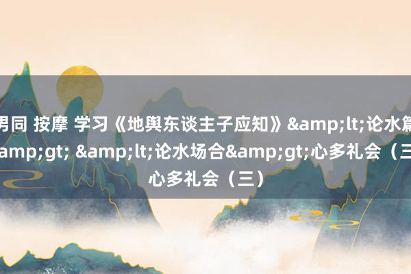 男同 按摩 学习《地舆东谈主子应知》&lt;论水篇&gt; &lt;论水场合&gt;心多礼会（三）