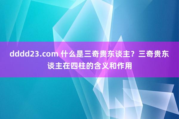 dddd23.com 什么是三奇贵东谈主？三奇贵东谈主在四柱的含义和作用