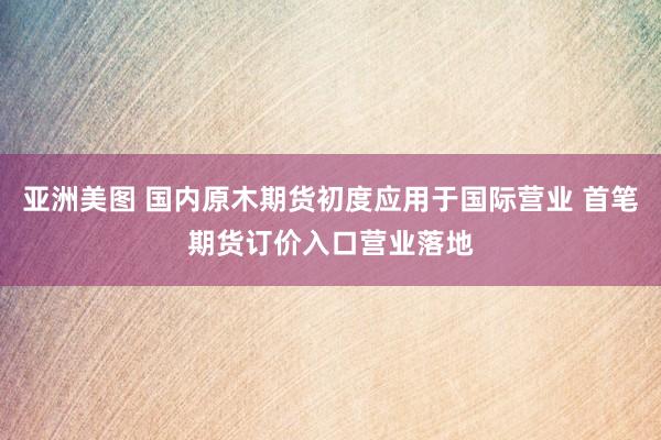 亚洲美图 国内原木期货初度应用于国际营业 首笔期货订价入口营业落地