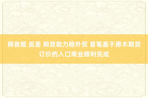 辉夜姬 反差 期货助力稳外贸 首笔基于原木期货订价的入口商业顺利完成