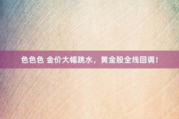 色色色 金价大幅跳水，黄金股全线回调！