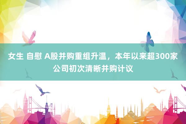 女生 自慰 A股并购重组升温，本年以来超300家公司初次清晰并购计议