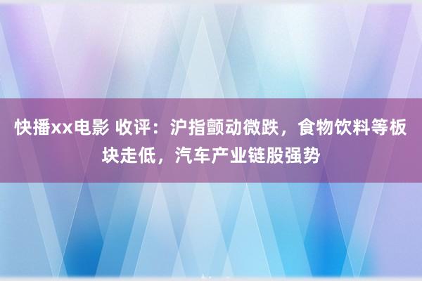 快播xx电影 收评：沪指颤动微跌，食物饮料等板块走低，汽车产业链股强势