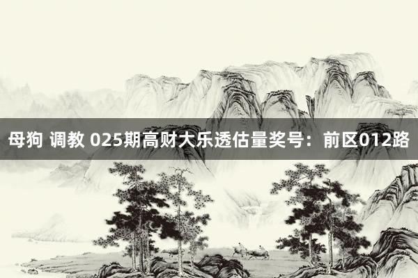 母狗 调教 025期高财大乐透估量奖号：前区012路