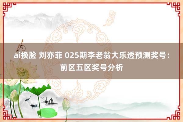 ai换脸 刘亦菲 025期李老翁大乐透预测奖号：前区五区奖号分析