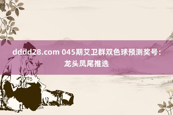 dddd28.com 045期艾卫群双色球预测奖号：龙头凤尾推选