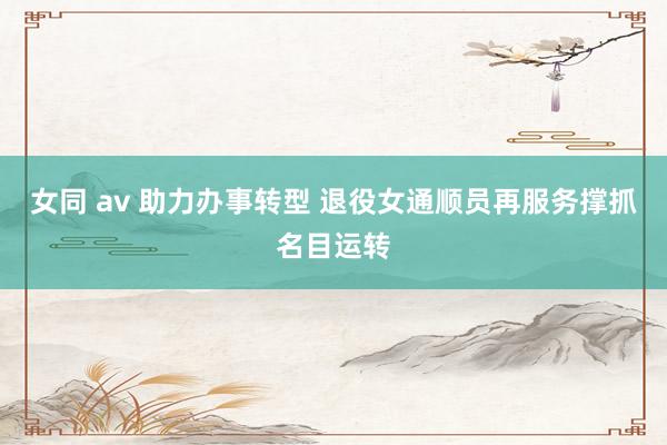 女同 av 助力办事转型 退役女通顺员再服务撑抓名目运转