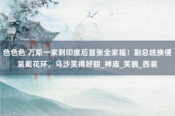 色色色 万斯一家到印度后首张全家福！副总统换便装戴花环，乌沙笑得好甜_神庙_笑貌_西装
