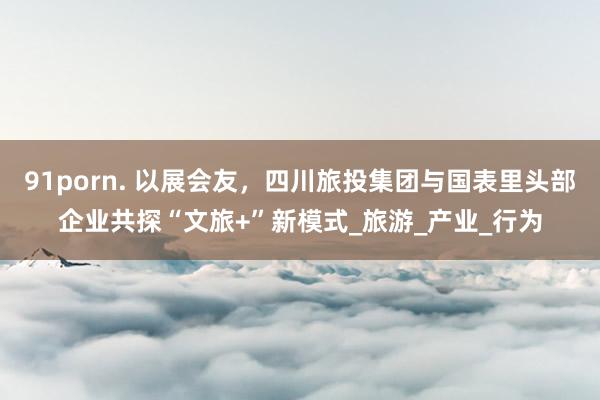 91porn. 以展会友，四川旅投集团与国表里头部企业共探“文旅+”新模式_旅游_产业_行为