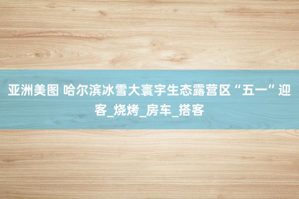 亚洲美图 哈尔滨冰雪大寰宇生态露营区“五一”迎客_烧烤_房车_搭客