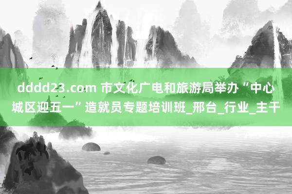dddd23.com 市文化广电和旅游局举办“中心城区迎五一”造就员专题培训班_邢台_行业_主干