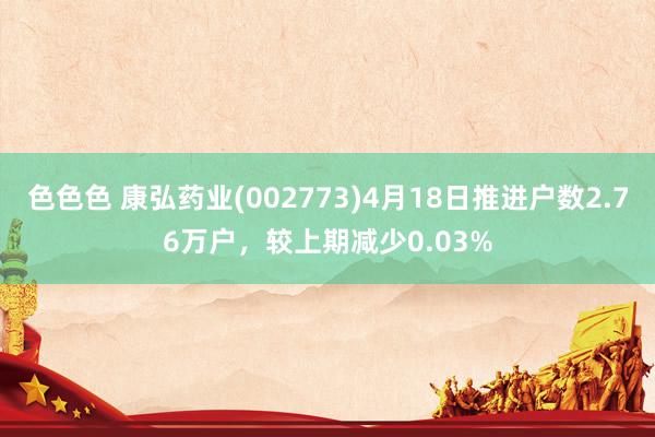 色色色 康弘药业(002773)4月18日推进户数2.76万户，较上期减少0.03%