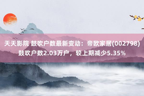 天天影院 鼓吹户数最新变动：帝欧家居(002798)鼓吹户数2.03万户，较上期减少5.35%