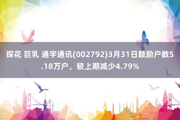 探花 巨乳 通宇通讯(002792)3月31日鼓励户数5.18万户，较上期减少4.79%