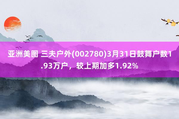 亚洲美图 三夫户外(002780)3月31日鼓舞户数1.93万户，较上期加多1.92%