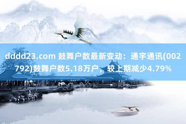 dddd23.com 鼓舞户数最新变动：通宇通讯(002792)鼓舞户数5.18万户，较上期减少4.79%