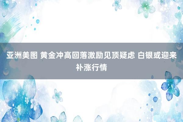 亚洲美图 黄金冲高回落激励见顶疑虑 白银或迎来补涨行情